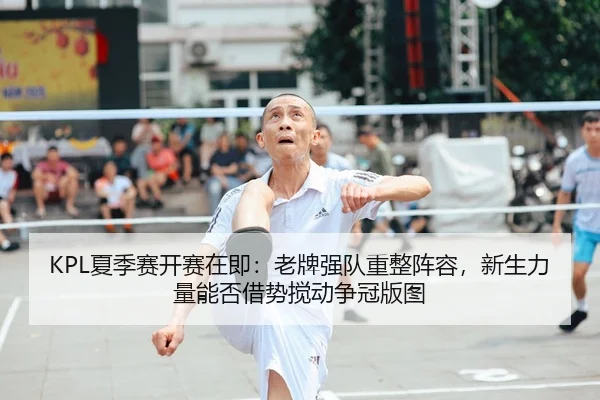 KPL夏季赛开赛在即：老牌强队重整阵容，新生力量能否借势搅动争冠版图